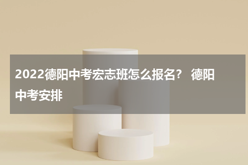 2022德阳中考宏志班怎么报名？ 德阳中考安排