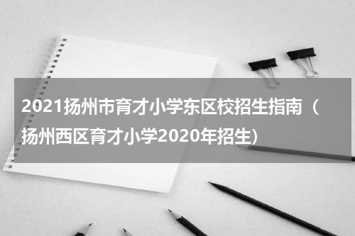 2021扬州市育才小学东区校招生指南（扬州西区育才小学2020年招生）