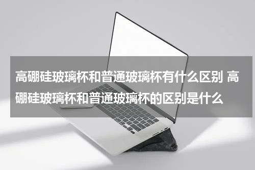 高硼硅玻璃杯和普通玻璃杯有什么区别 高硼硅玻璃杯和普通玻璃杯的区别是什么