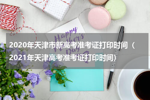 2020年天津市新高考准考证打印时间（2021年天津高考准考证打印时间）