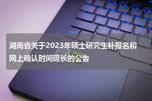 湖南省关于2023年硕士研究生补报名和网上确认时间延长的公告