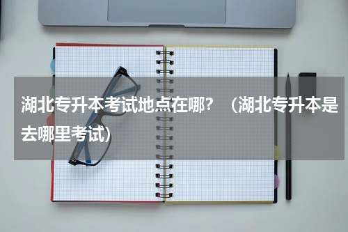 湖北专升本考试地点在哪？（湖北专升本是去哪里考试）