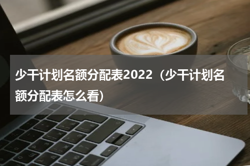 少干计划名额分配表2022（少干计划名额分配表怎么看）