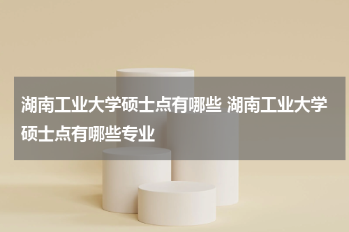 湖南工业大学硕士点有哪些 湖南工业大学硕士点有哪些专业