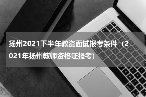 扬州2021下半年教资面试报考条件（2021年扬州教师资格证报考）