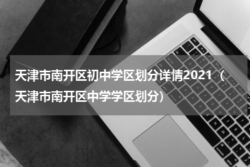 天津市南开区初中学区划分详情2021（天津市南开区中学学区划分）