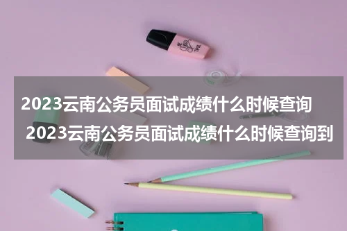 2023云南公务员面试成绩什么时候查询 2023云南公务员面试成绩什么时候查询到