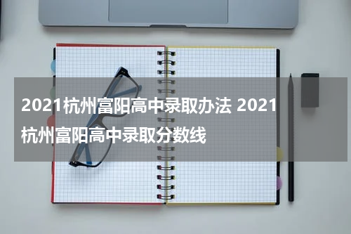 2021杭州富阳高中录取办法 2021杭州富阳高中录取分数线