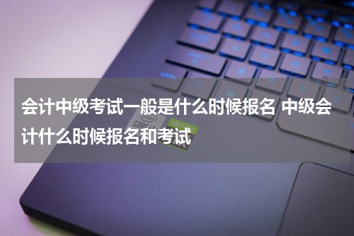 会计中级考试一般是什么时候报名 中级会计什么时候报名和考试