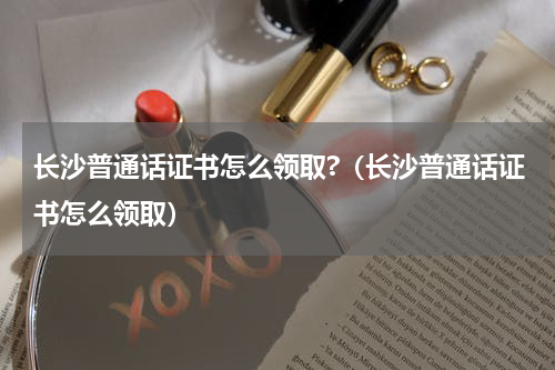 长沙普通话证书怎么领取?（长沙普通话证书怎么领取）