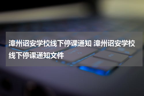 漳州诏安学校线下停课通知 漳州诏安学校线下停课通知文件