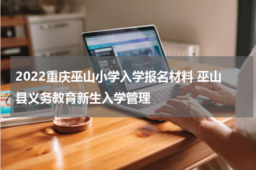 2022重庆巫山小学入学报名材料 巫山县义务教育新生入学管理