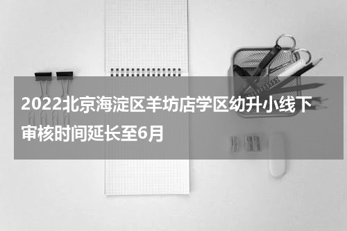 2022北京海淀区羊坊店学区幼升小线下审核时间延长至6月