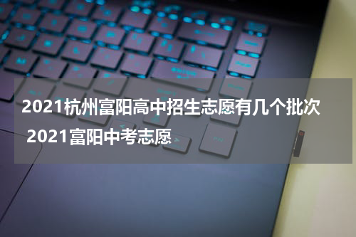 2021杭州富阳高中招生志愿有几个批次 2021富阳中考志愿