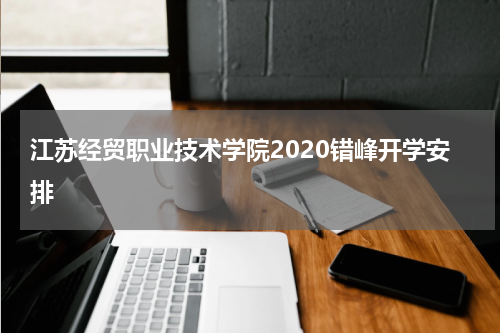 江苏经贸职业技术学院2020错峰开学安排