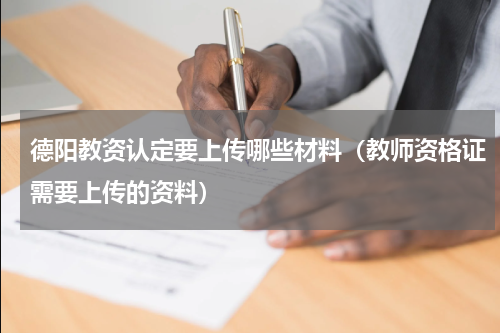 德阳教资认定要上传哪些材料（教师资格证需要上传的资料）