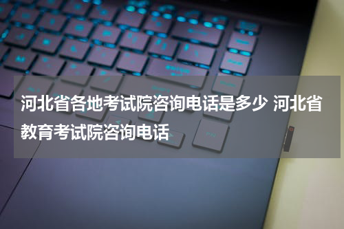 河北省各地考试院咨询电话是多少 河北省教育考试院咨询电话