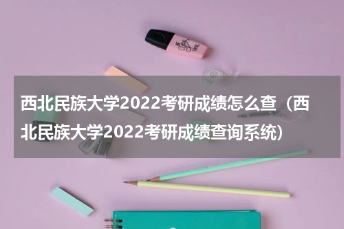 西北民族大学2022考研成绩怎么查（西北民族大学2022考研成绩查询系统）