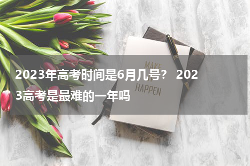 2023年高考时间是6月几号？ 2023高考是最难的一年吗
