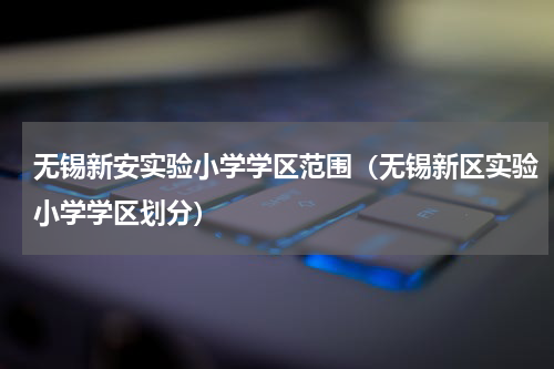无锡新安实验小学学区范围（无锡新区实验小学学区划分）