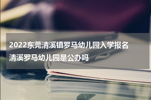 2022东莞清溪镇罗马幼儿园入学报名 清溪罗马幼儿园是公办吗