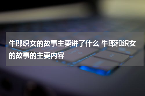 牛郎织女的故事主要讲了什么 牛郎和织女的故事的主要内容