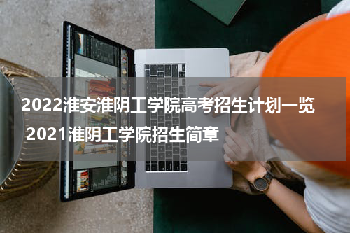 2022淮安淮阴工学院高考招生计划一览 2021淮阴工学院招生简章