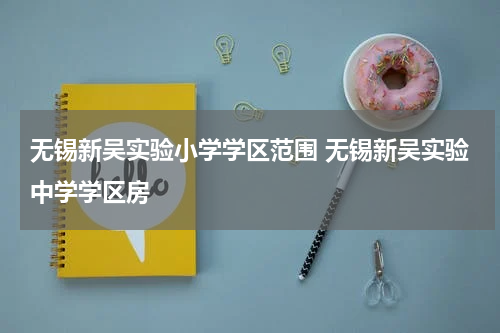 无锡新吴实验小学学区范围 无锡新吴实验中学学区房
