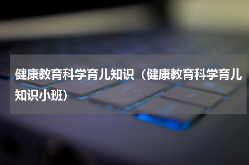 健康教育科学育儿知识（健康教育科学育儿知识小班）
