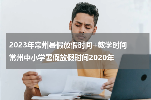 2023年常州暑假放假时间+教学时间 常州中小学暑假放假时间2020年