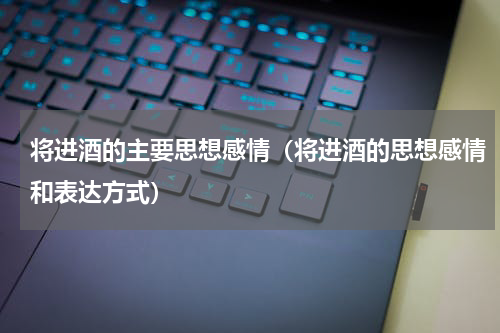 将进酒的主要思想感情（将进酒的思想感情和表达方式）
