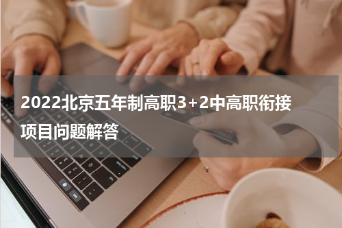 2022北京五年制高职3+2中高职衔接项目问题解答