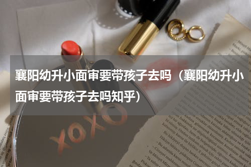 襄阳幼升小面审要带孩子去吗（襄阳幼升小面审要带孩子去吗知乎）