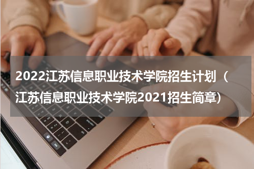 2022江苏信息职业技术学院招生计划（江苏信息职业技术学院2021招生简章）