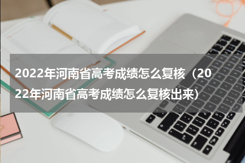 2022年河南省高考成绩怎么复核（2022年河南省高考成绩怎么复核出来）