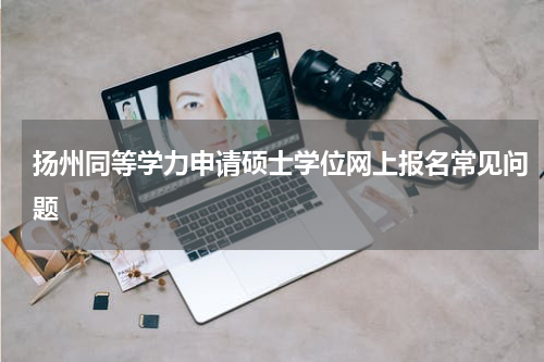 扬州同等学力申请硕士学位网上报名常见问题