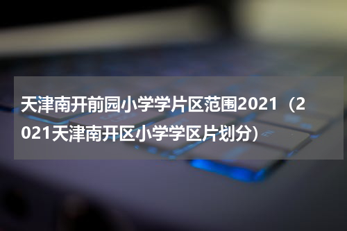 天津南开前园小学学片区范围2021（2021天津南开区小学学区片划分）
