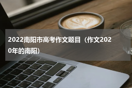 2022南阳市高考作文题目（作文2020年的南阳）