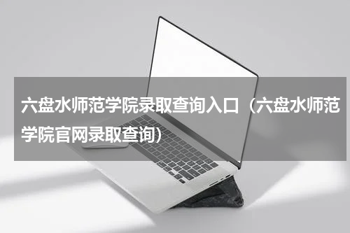 六盘水师范学院录取查询入口（六盘水师范学院官网录取查询）