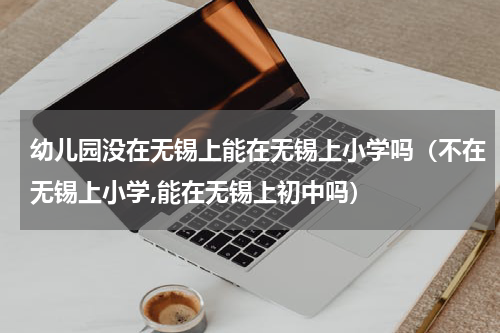 幼儿园没在无锡上能在无锡上小学吗（不在无锡上小学,能在无锡上初中吗）
