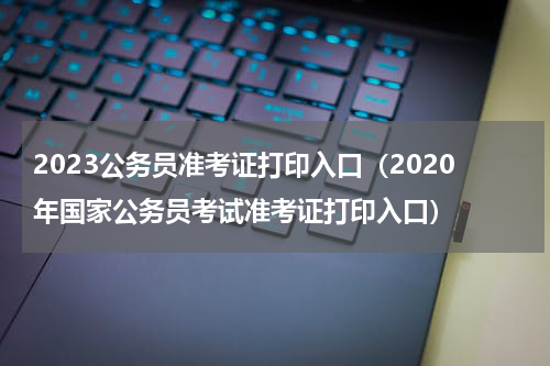2023公务员准考证打印入口（2020年国家公务员考试准考证打印入口）