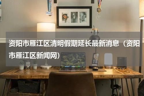 资阳市雁江区清明假期延长最新消息（资阳市雁江区新闻网）