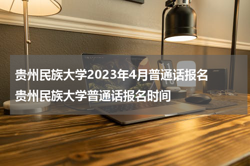 贵州民族大学2023年4月普通话报名 贵州民族大学普通话报名时间