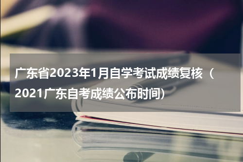 广东省2023年1月自学考试成绩复核（2021广东自考成绩公布时间）