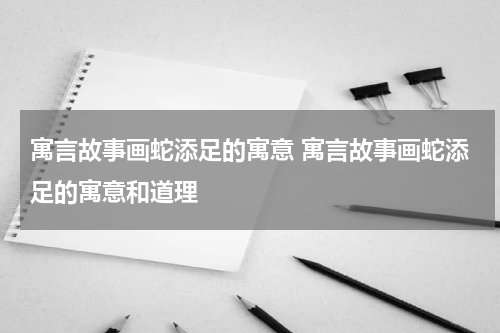 寓言故事画蛇添足的寓意 寓言故事画蛇添足的寓意和道理