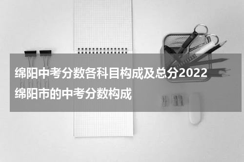 绵阳中考分数各科目构成及总分2022 绵阳市的中考分数构成