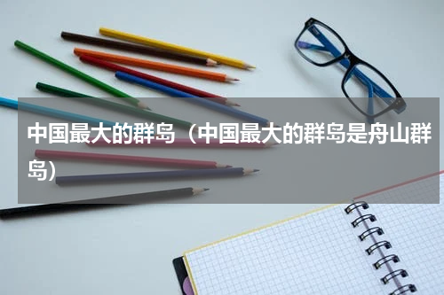 中国最大的群岛（中国最大的群岛是舟山群岛）