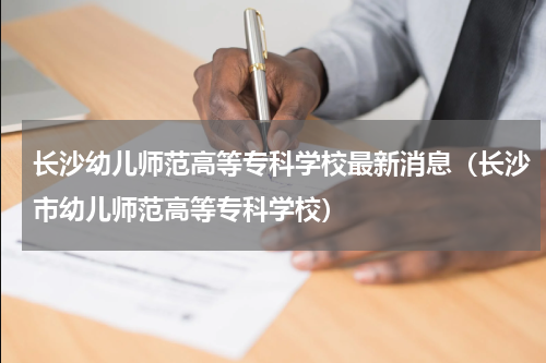 长沙幼儿师范高等专科学校最新消息（长沙市幼儿师范高等专科学校）