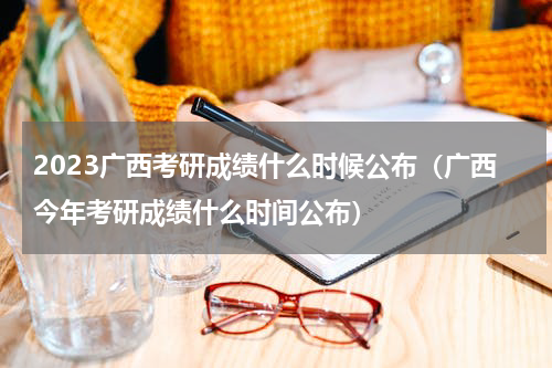2023广西考研成绩什么时候公布（广西今年考研成绩什么时间公布）