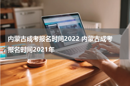 内蒙古成考报名时间2022 内蒙古成考报名时间2021年